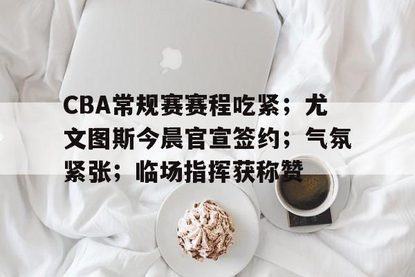 英雄联盟竞猜-包含CBA常规赛赛程吃紧;尤文图斯今晨官宣签约;气氛紧张;临场指挥获称赞的词条