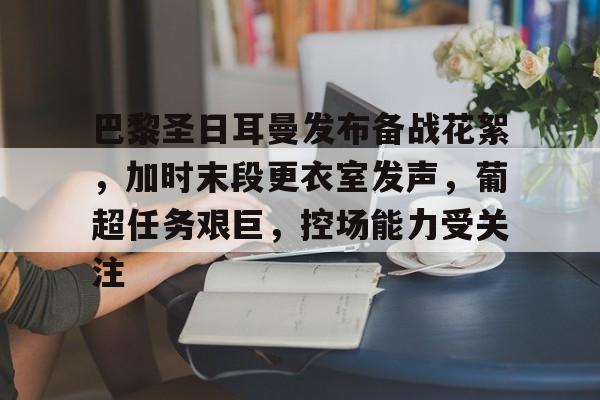 关于巴黎圣日耳曼发布备战花絮，加时末段更衣室发声，葡超任务艰巨，控场能力受关注的信息