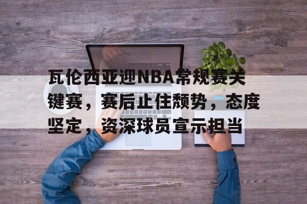 关于瓦伦西亚迎NBA常规赛关键赛，赛后止住颓势，态度坚定，资深球员宣示担当的信息