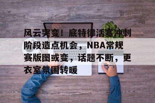 风云突变！底特律活塞冲刺阶段造点机会，NBA常规赛版图或变，话题不断，更衣室氛围转暖的简单介绍